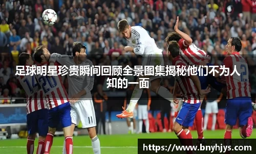 足球明星珍贵瞬间回顾全景图集揭秘他们不为人知的一面